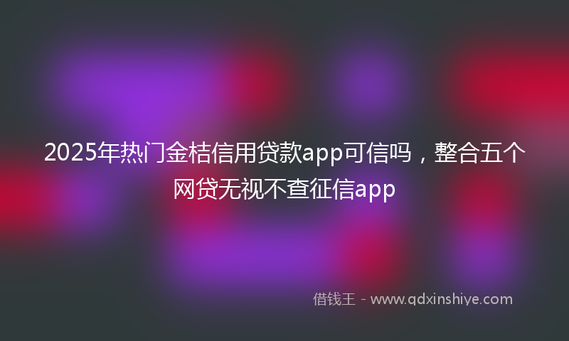 2025年热门金桔信用贷款app可信吗，整合五个网贷无视不查征信app