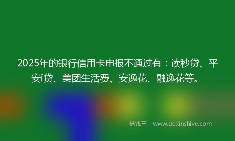2025年的银行信用卡申报不通过有:读秒贷、平安i贷、美团生活费、安逸花、融逸花等。