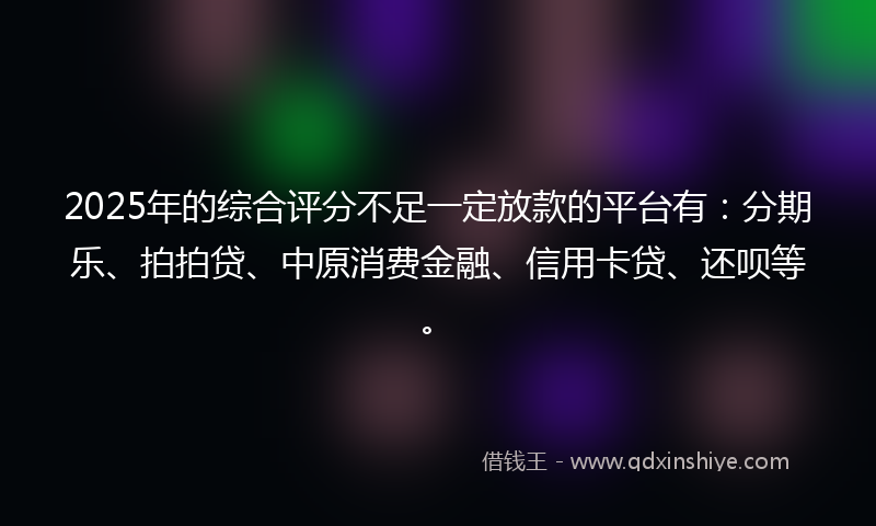 2025年的综合评分不足一定放款的平台有：分期乐、拍拍贷、中原消费金融、信用卡贷、还呗等。