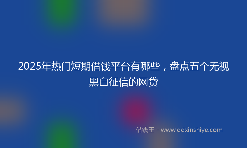 2025年热门短期借钱平台有哪些，盘点五个无视黑白征信的网贷