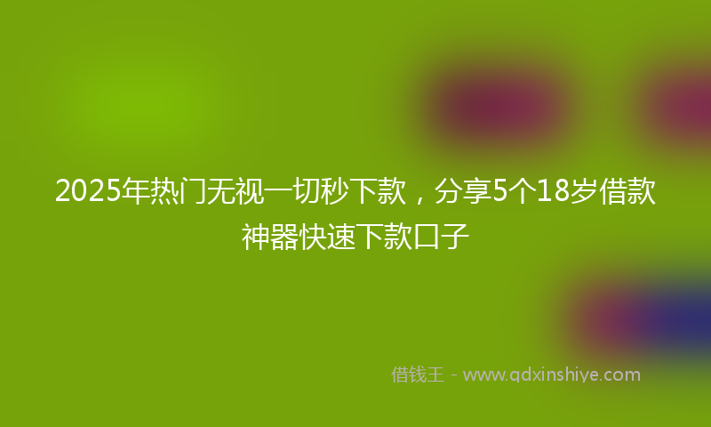 2025年热门无视一切秒下款，分享5个18岁借款神器快速下款口子