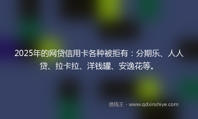 2025年的网贷信用卡各种被拒有：分期乐、人人贷、拉卡拉、洋钱罐、安逸花等。
