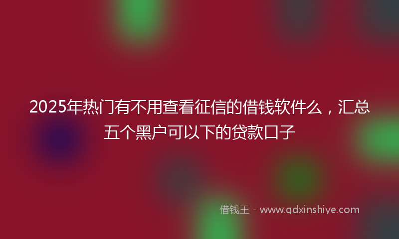 2025年热门有不用查看征信的借钱软件么，汇总五个黑户可以下的贷款口子