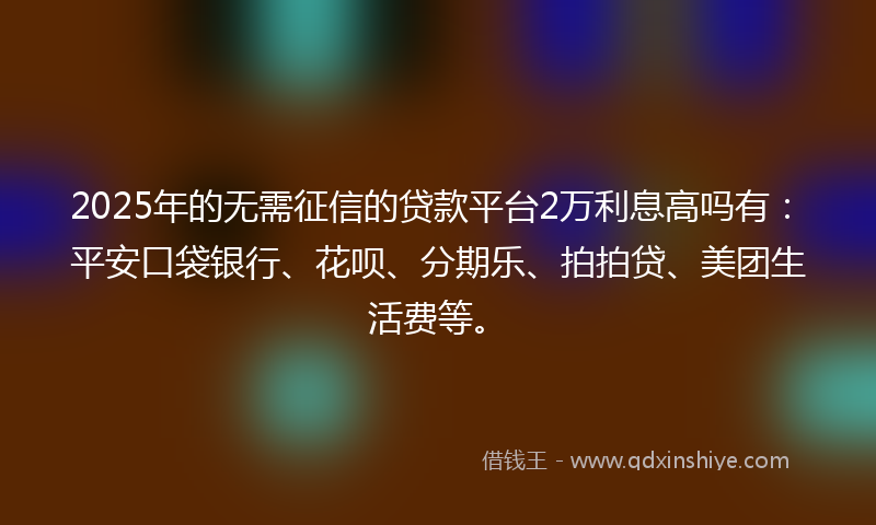 2025年的无需征信的贷款平台2万利息高吗有：平安口袋银行、花呗、分期乐、拍拍贷、美团生活费等。