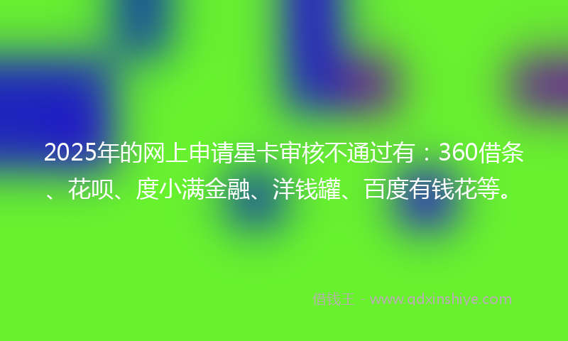 2025年的网上申请星卡审核不通过有：360借条、花呗、度小满金融、洋钱罐、百度有钱花等。