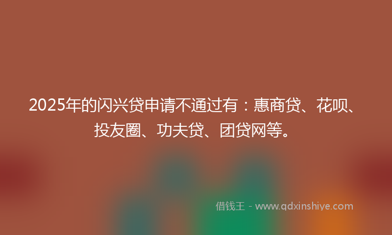 2025年的闪兴贷申请不通过有：惠商贷、花呗、投友圈、功夫贷、团贷网等。