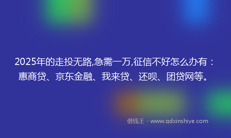 2025年的走投无路,急需一万,征信不好怎么办有：惠商贷、京东金融、我来贷、还呗、团贷网等。