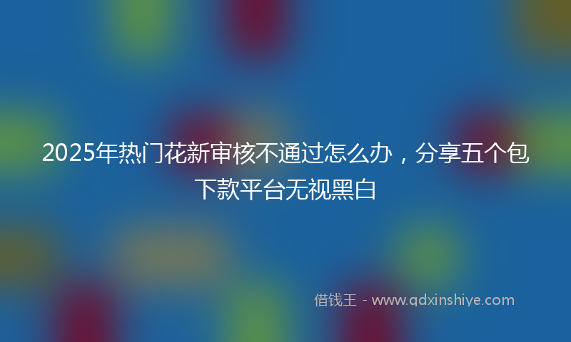 2025年热门花新审核不通过怎么办，分享五个包下款平台无视黑白