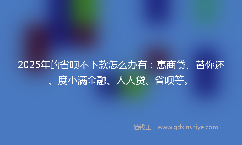2025年的省呗不下款怎么办有：惠商贷、替你还、度小满金融、人人贷、省呗等。