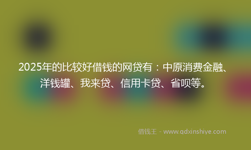 2025年的比较好借钱的网贷有：中原消费金融、洋钱罐、我来贷、信用卡贷、省呗等。