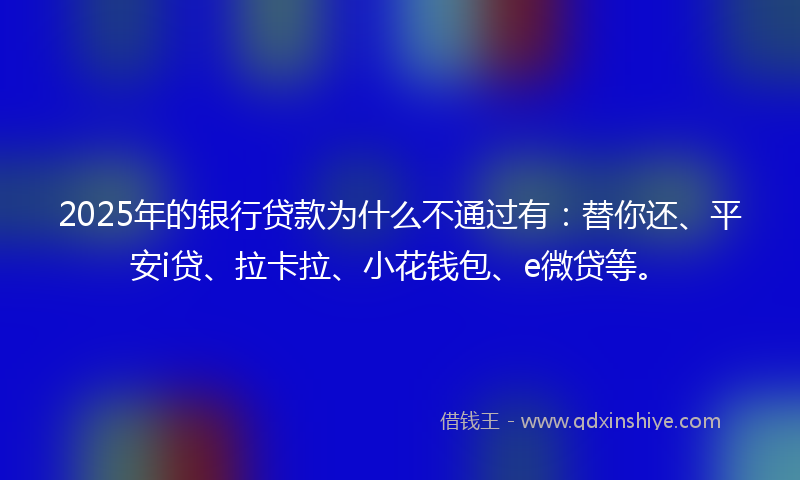 2025年的银行贷款为什么不通过有：替你还、平安i贷、拉卡拉、小花钱包、e微贷等。