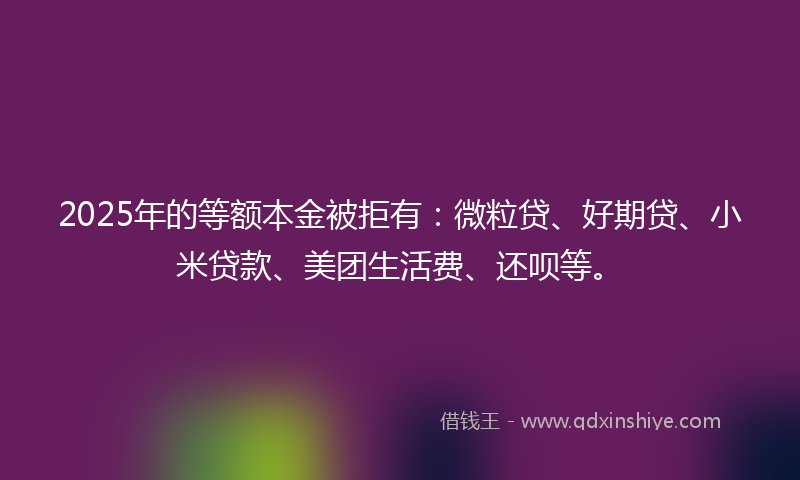 2025年的等额本金被拒有：微粒贷、好期贷、小米贷款、美团生活费、还呗等。