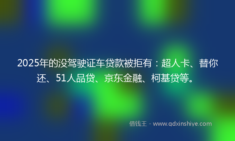 2025年的没驾驶证车贷款被拒有：超人卡、替你还、51人品贷、京东金融、柯基贷等。