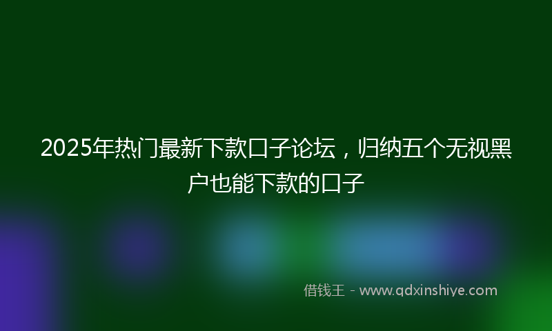 2025年热门最新下款口子论坛，归纳五个无视黑户也能下款的口子