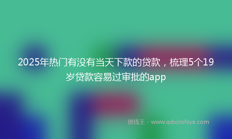 2025年热门有没有当天下款的贷款，梳理5个19岁贷款容易过审批的app