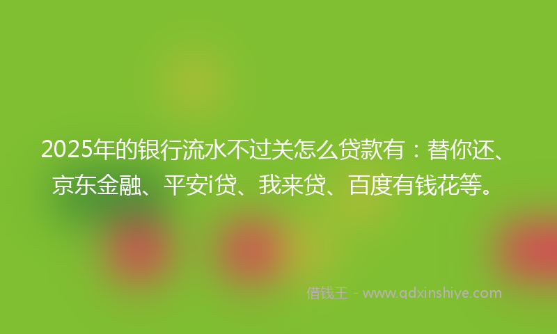 2025年的银行流水不过关怎么贷款有：替你还、京东金融、平安i贷、我来贷、百度有钱花等。