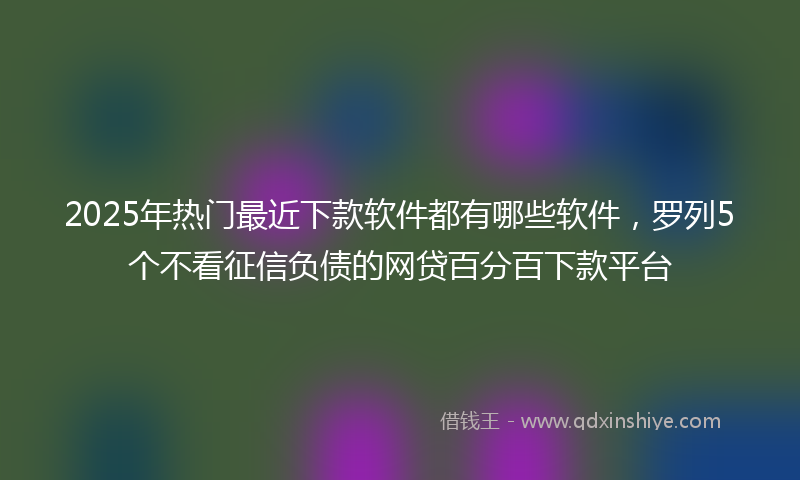 2025年热门最近下款软件都有哪些软件，罗列5个不看征信负债的网贷百分百下款平台