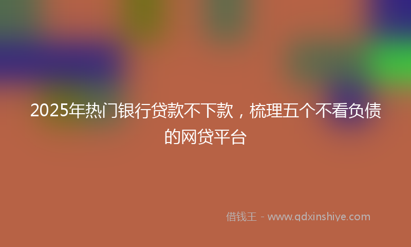 2025年热门银行贷款不下款，梳理五个不看负债的网贷平台