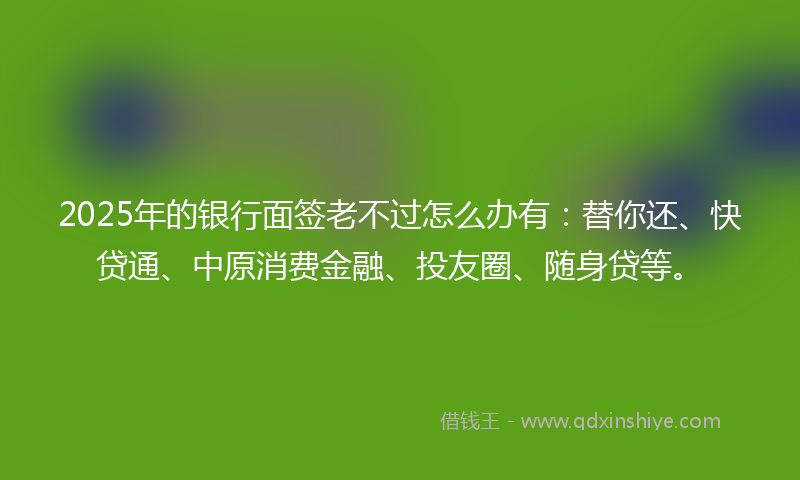 2025年的银行面签老不过怎么办有：替你还、快贷通、中原消费金融、投友圈、随身贷等。