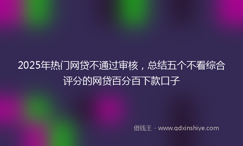 2025年热门网贷不通过审核，总结五个不看综合评分的网贷百分百下款口子