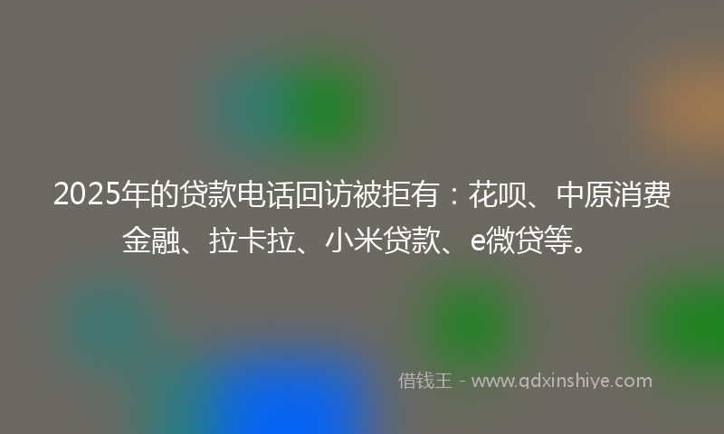 2025年的贷款电话回访被拒有:花呗、中原消费金融、拉卡拉、小米贷款、e微贷等。