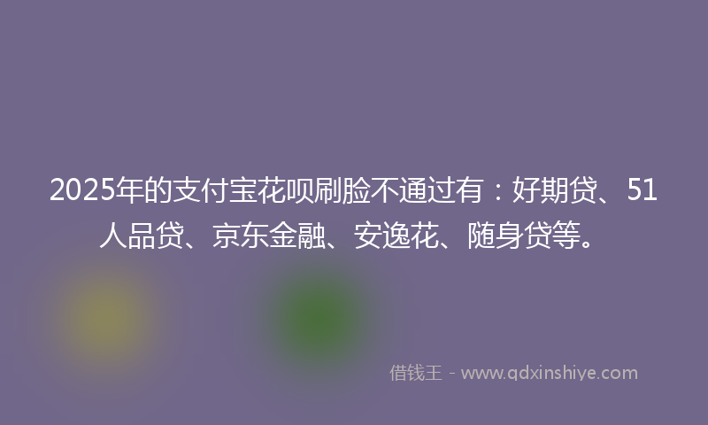 2025年的支付宝花呗刷脸不通过有：好期贷、51人品贷、京东金融、安逸花、随身贷等。