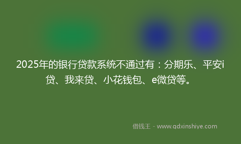 2025年的银行贷款系统不通过有：分期乐、平安i贷、我来贷、小花钱包、e微贷等。