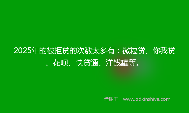 2025年的被拒贷的次数太多有：微粒贷、你我贷、花呗、快贷通、洋钱罐等。