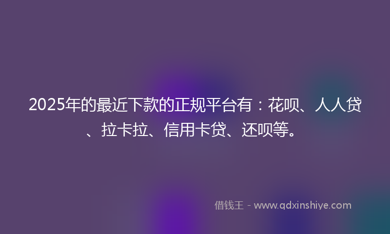 2025年的最近下款的正规平台有：花呗、人人贷、拉卡拉、信用卡贷、还呗等。