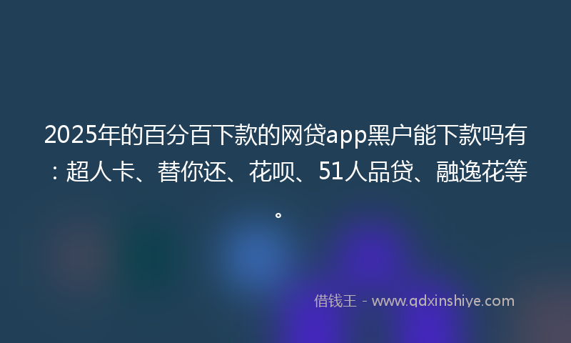 2025年的百分百下款的网贷app黑户能下款吗有：超人卡、替你还、花呗、51人品贷、融逸花等。