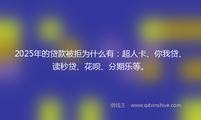 2025年的贷款被拒为什么有：超人卡、你我贷、读秒贷、花呗、分期乐等。