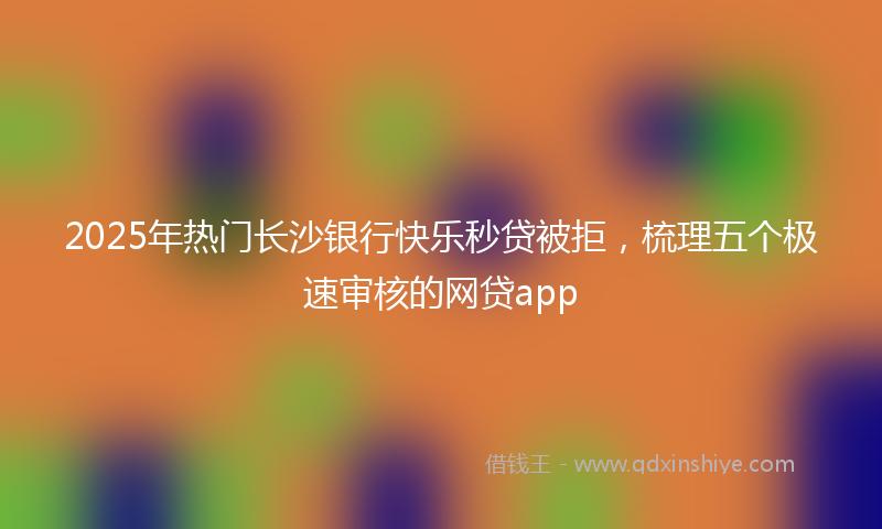 2025年热门长沙银行快乐秒贷被拒，梳理五个极速审核的网贷app