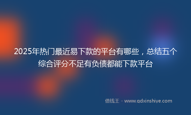2025年热门最近易下款的平台有哪些，总结五个综合评分不足有负债都能下款平台