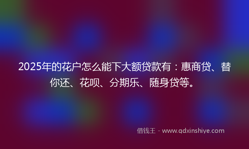 2025年的花户怎么能下大额贷款有：惠商贷、替你还、花呗、分期乐、随身贷等。