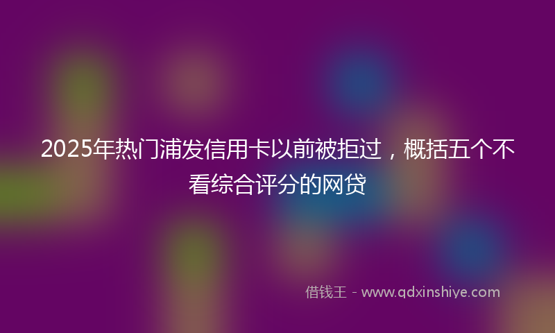 2025年热门浦发信用卡以前被拒过，概括五个不看综合评分的网贷