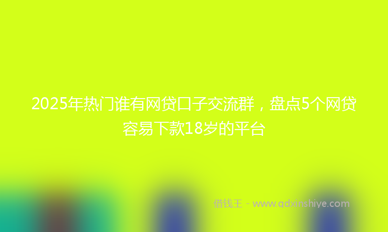 2025年热门谁有网贷口子交流群，盘点5个网贷容易下款18岁的平台
