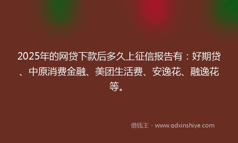 2025年的网贷下款后多久上征信报告有：好期贷、中原消费金融、美团生活费、安逸花、融逸花等。