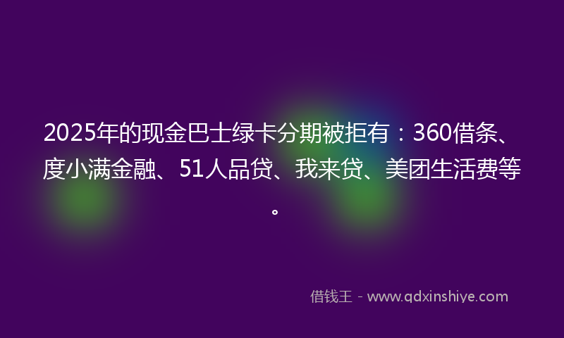 2025年的现金巴士绿卡分期被拒有：360借条、度小满金融、51人品贷、我来贷、美团生活费等。