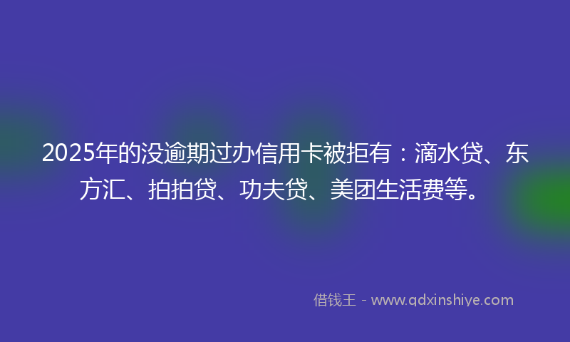 2025年的没逾期过办信用卡被拒有：滴水贷、东方汇、拍拍贷、功夫贷、美团生活费等。