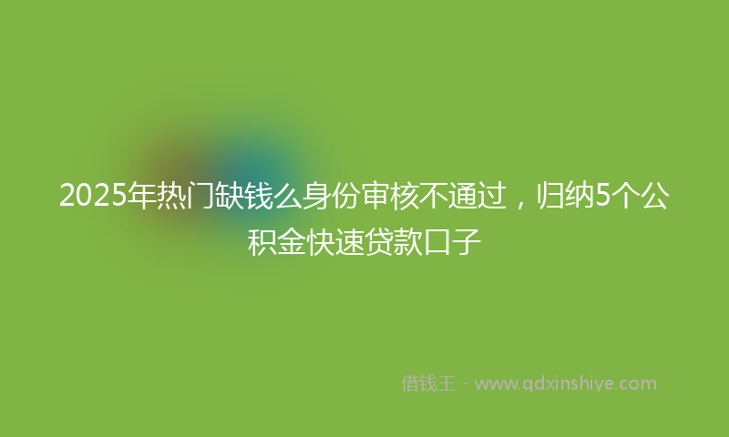 2025年热门缺钱么身份审核不通过，归纳5个公积金快速贷款口子