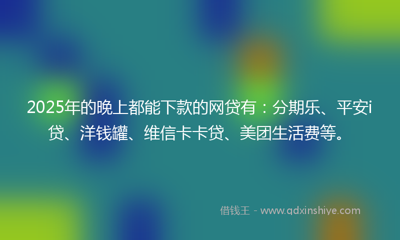 2025年的晚上都能下款的网贷有：分期乐、平安i贷、洋钱罐、维信卡卡贷、美团生活费等。