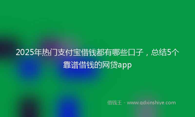 2025年热门支付宝借钱都有哪些口子，总结5个靠谱借钱的网贷app