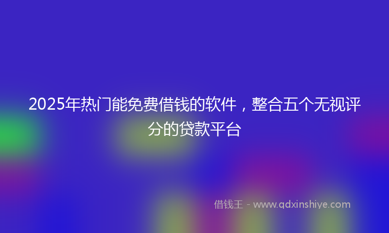 2025年热门能免费借钱的软件，整合五个无视评分的贷款平台
