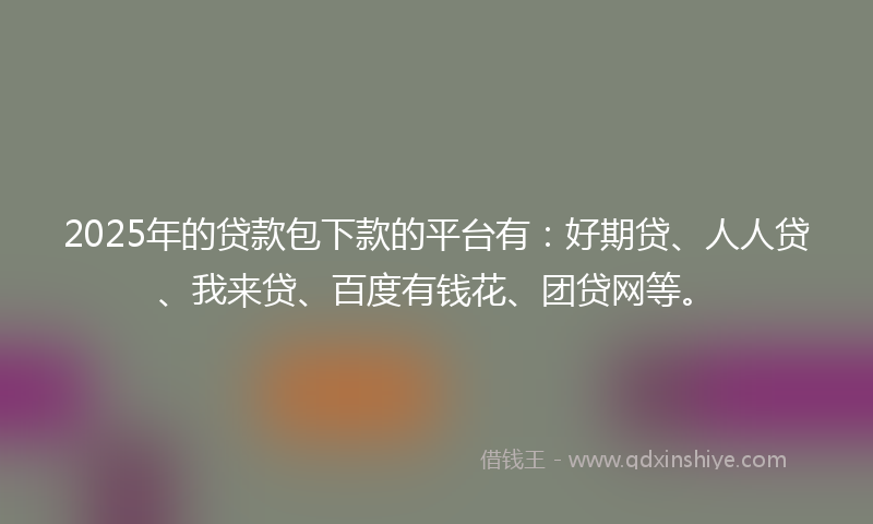 2025年的贷款包下款的平台有：好期贷、人人贷、我来贷、百度有钱花、团贷网等。