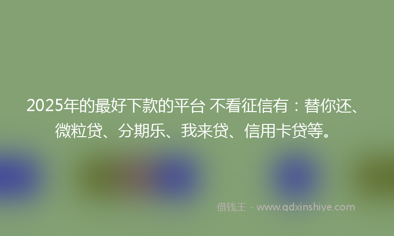 2025年的最好下款的平台 不看征信有：替你还、微粒贷、分期乐、我来贷、信用卡贷等。