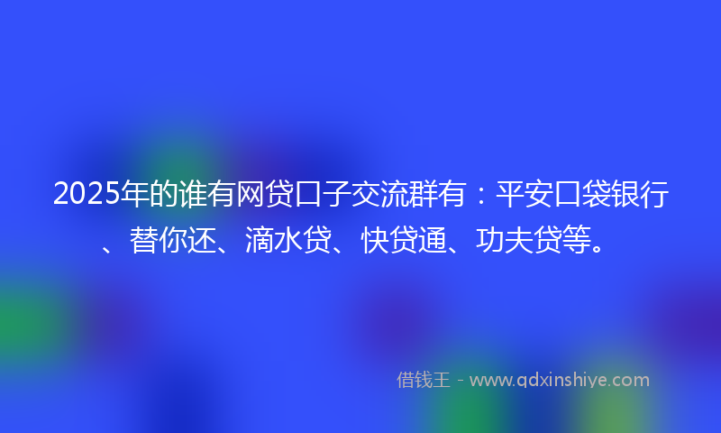 2025年的谁有网贷口子交流群有：平安口袋银行、替你还、滴水贷、快贷通、功夫贷等。