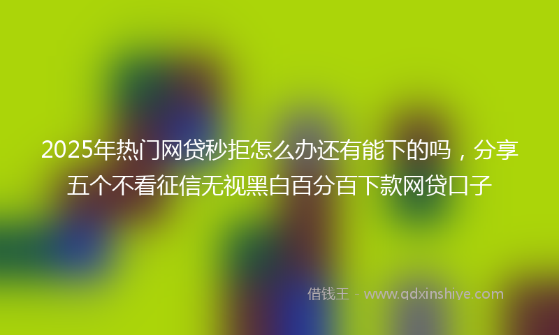 2025年热门网贷秒拒怎么办还有能下的吗，分享五个不看征信无视黑白百分百下款网贷口子