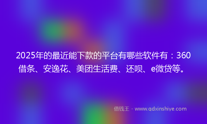2025年的最近能下款的平台有哪些软件有：360借条、安逸花、美团生活费、还呗、e微贷等。