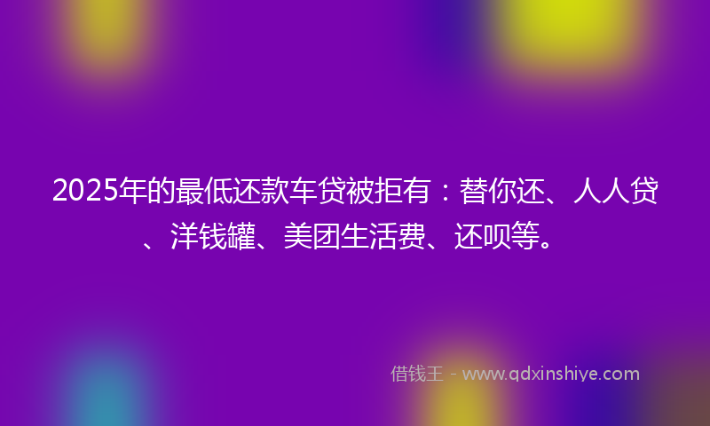 2025年的最低还款车贷被拒有：替你还、人人贷、洋钱罐、美团生活费、还呗等。
