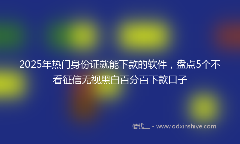 2025年热门身份证就能下款的软件，盘点5个不看征信无视黑白百分百下款口子